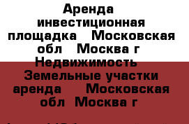 Аренда, инвестиционная площадка - Московская обл., Москва г. Недвижимость » Земельные участки аренда   . Московская обл.,Москва г.